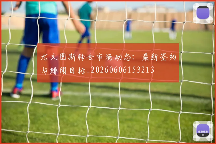 尤文图斯转会市场动态：最新签约与绯闻目标_20260606153213