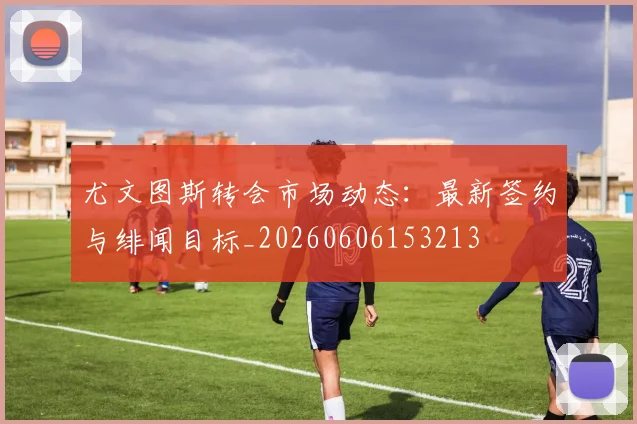 尤文图斯转会市场动态:最新签约与绯闻目标_20260606153213