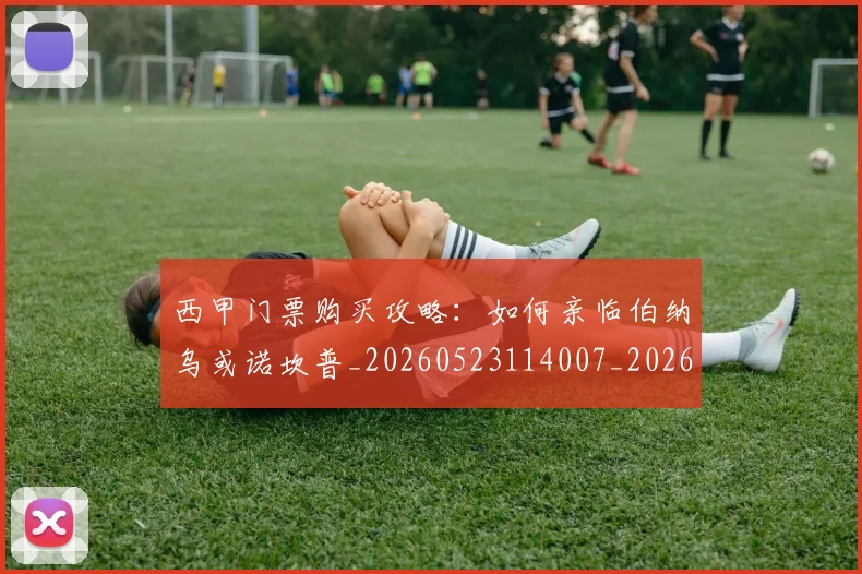 西甲门票购买攻略：如何亲临伯纳乌或诺坎普_20260523114007_20260703181941