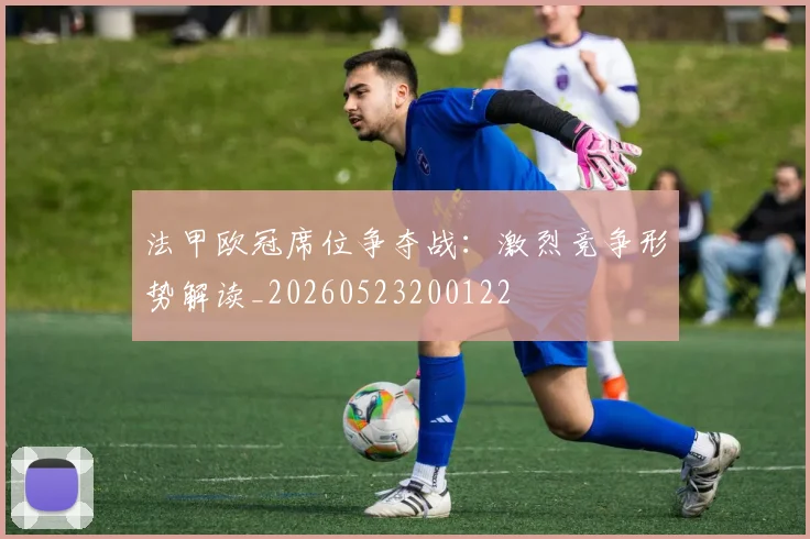 法甲欧冠席位争夺战:激烈竞争形势解读_20260523200122
