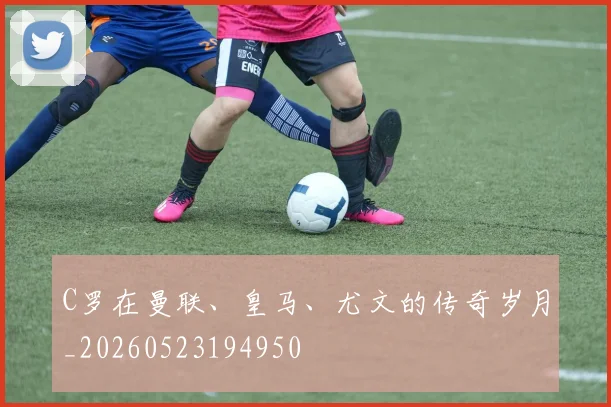 C罗在曼联、皇马、尤文的传奇岁月_20260523194950