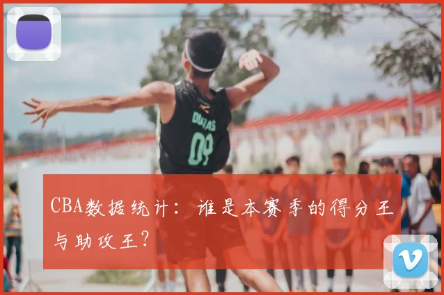 CBA数据统计：谁是本赛季的得分王与助攻王？